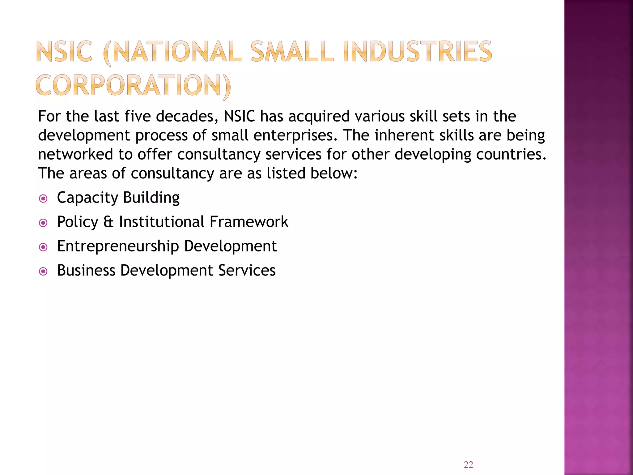 For the last five decades, NSIC has acquired various skill sets in the
development process of small enterprises. The inherent skills are being
networked to offer consultancy services for other developing countries.
The areas of consultancy are as listed below:
 Capacity Building
 Policy & Institutional Framework
 Entrepreneurship Development
 Business Development Services
22
 