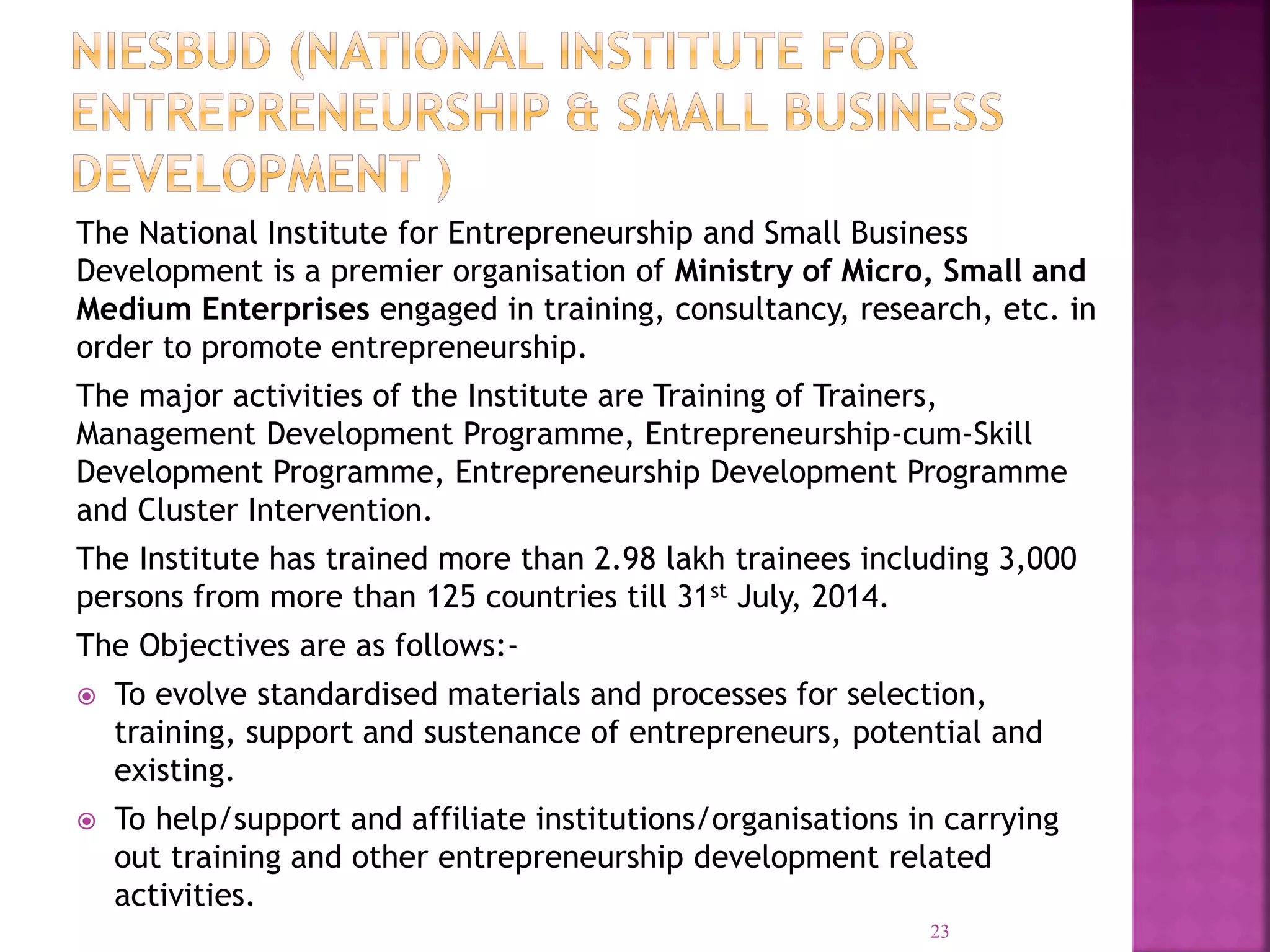The National Institute for Entrepreneurship and Small Business
Development is a premier organisation of Ministry of Micro, Small and
Medium Enterprises engaged in training, consultancy, research, etc. in
order to promote entrepreneurship.
The major activities of the Institute are Training of Trainers,
Management Development Programme, Entrepreneurship-cum-Skill
Development Programme, Entrepreneurship Development Programme
and Cluster Intervention.
The Institute has trained more than 2.98 lakh trainees including 3,000
persons from more than 125 countries till 31st July, 2014.
The Objectives are as follows:-
 To evolve standardised materials and processes for selection,
training, support and sustenance of entrepreneurs, potential and
existing.
 To help/support and affiliate institutions/organisations in carrying
out training and other entrepreneurship development related
activities.
23
 
