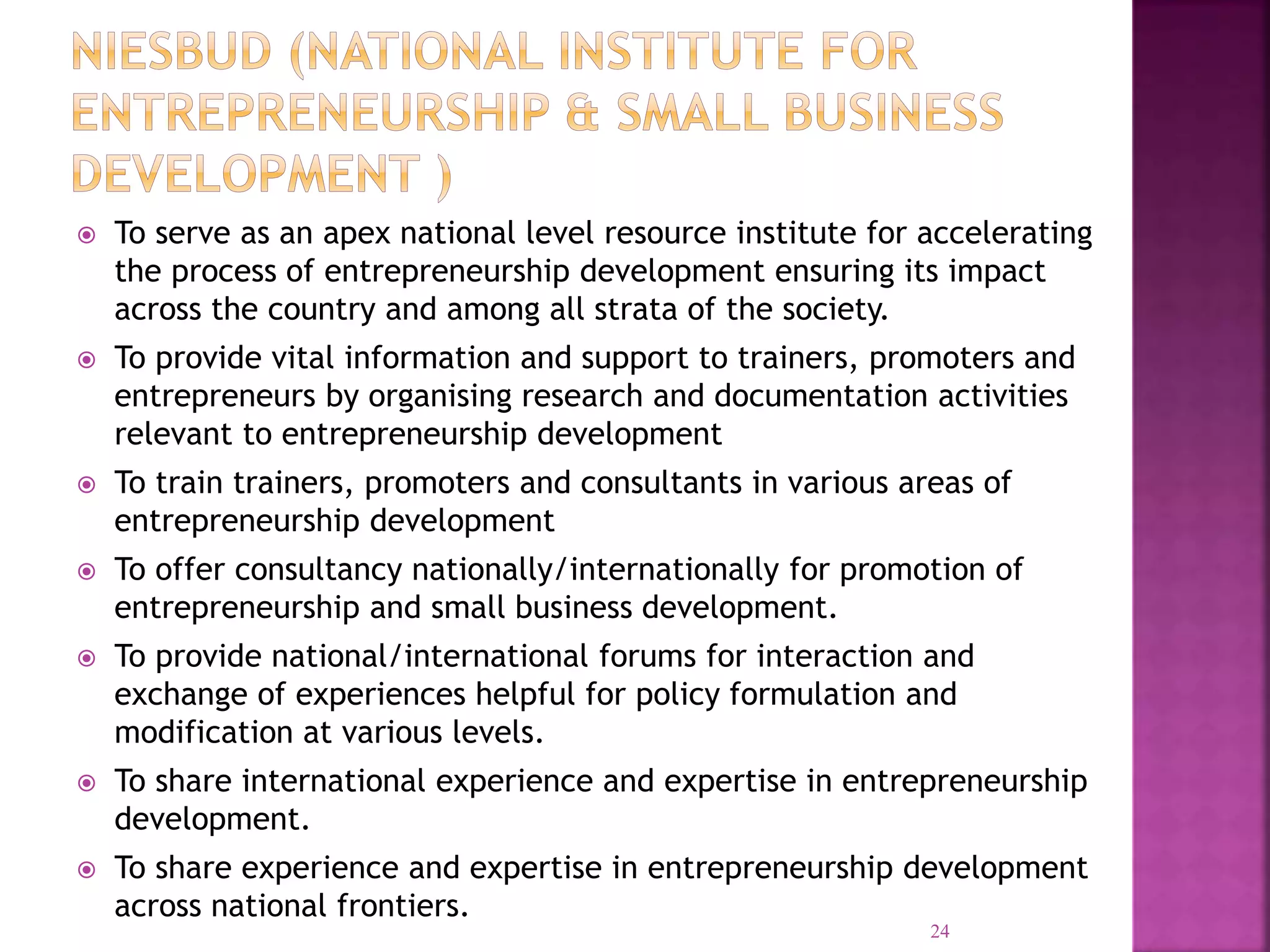  To serve as an apex national level resource institute for accelerating
the process of entrepreneurship development ensuring its impact
across the country and among all strata of the society.
 To provide vital information and support to trainers, promoters and
entrepreneurs by organising research and documentation activities
relevant to entrepreneurship development
 To train trainers, promoters and consultants in various areas of
entrepreneurship development
 To offer consultancy nationally/internationally for promotion of
entrepreneurship and small business development.
 To provide national/international forums for interaction and
exchange of experiences helpful for policy formulation and
modification at various levels.
 To share international experience and expertise in entrepreneurship
development.
 To share experience and expertise in entrepreneurship development
across national frontiers.
24
 