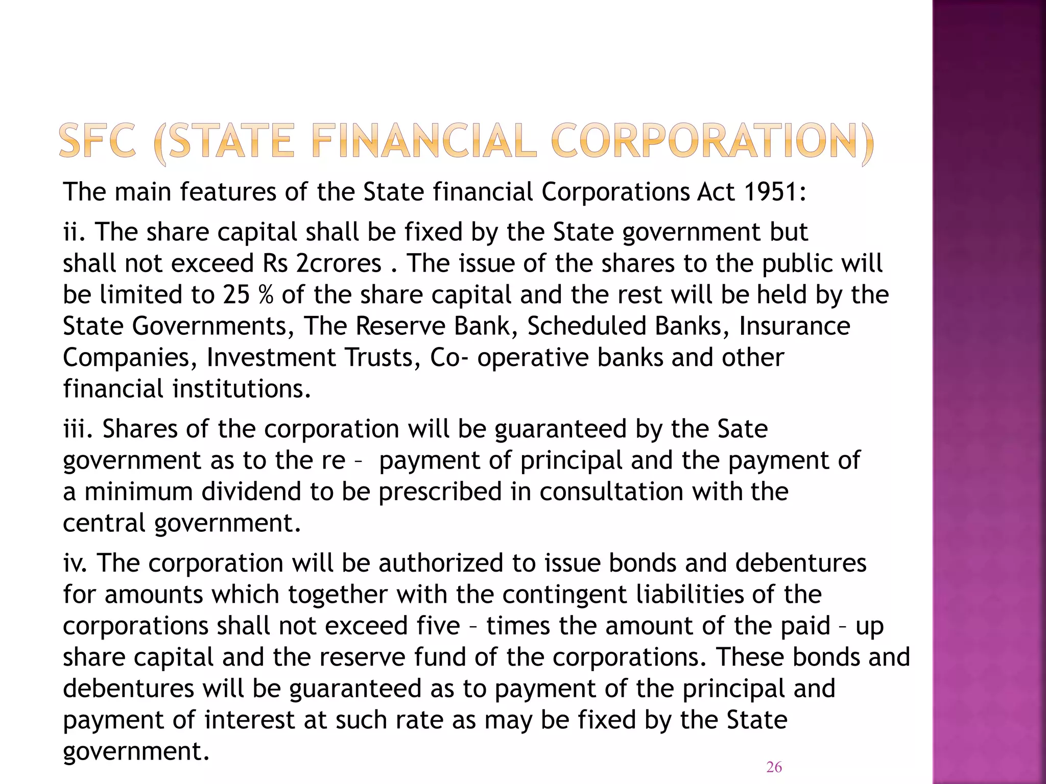 The main features of the State financial Corporations Act 1951:
ii. The share capital shall be fixed by the State government but
shall not exceed Rs 2crores . The issue of the shares to the public will
be limited to 25 % of the share capital and the rest will be held by the
State Governments, The Reserve Bank, Scheduled Banks, Insurance
Companies, Investment Trusts, Co- operative banks and other
financial institutions.
iii. Shares of the corporation will be guaranteed by the Sate
government as to the re – payment of principal and the payment of
a minimum dividend to be prescribed in consultation with the
central government.
iv. The corporation will be authorized to issue bonds and debentures
for amounts which together with the contingent liabilities of the
corporations shall not exceed five – times the amount of the paid – up
share capital and the reserve fund of the corporations. These bonds and
debentures will be guaranteed as to payment of the principal and
payment of interest at such rate as may be fixed by the State
government. 26
 