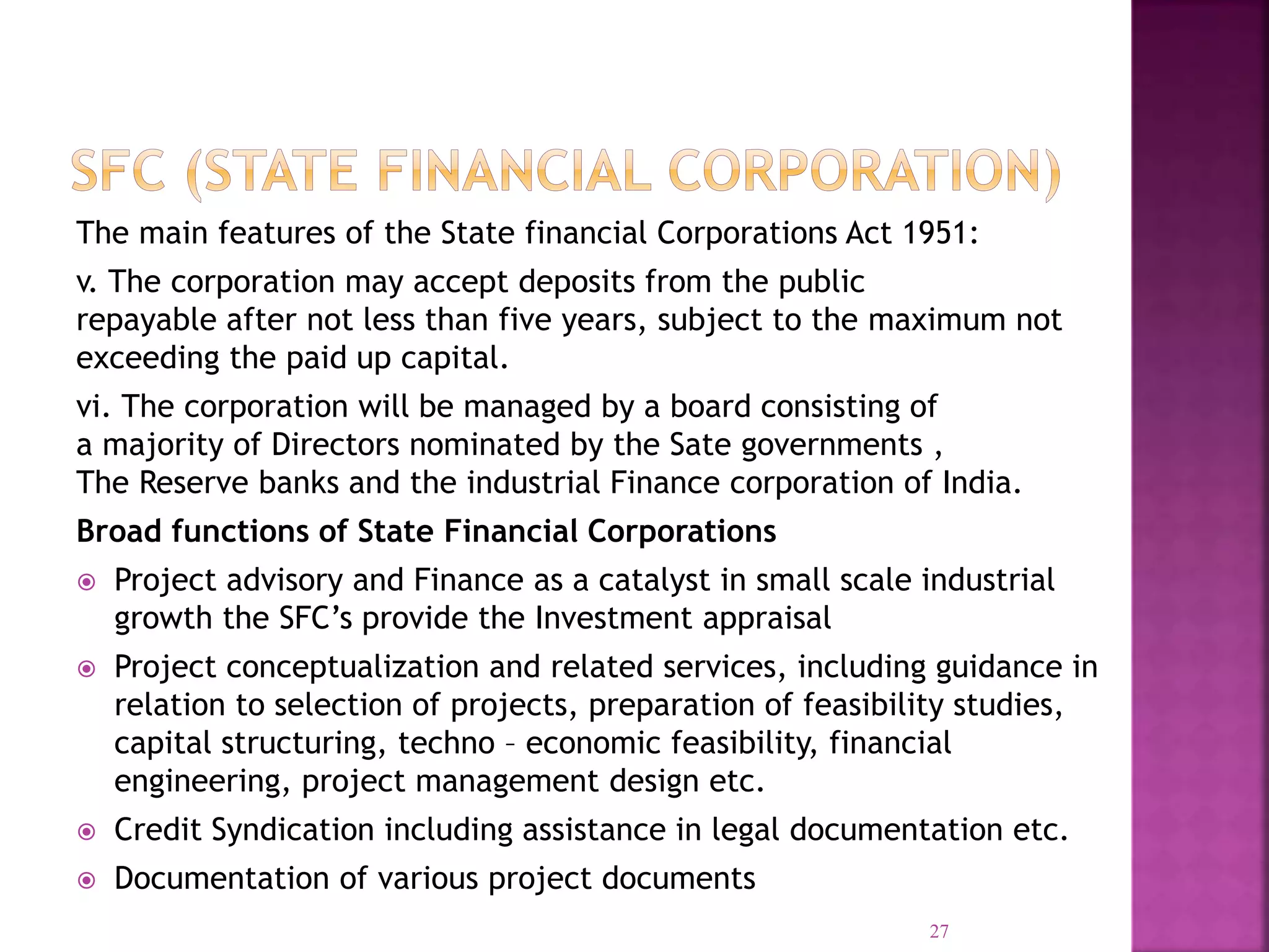 The main features of the State financial Corporations Act 1951:
v. The corporation may accept deposits from the public
repayable after not less than five years, subject to the maximum not
exceeding the paid up capital.
vi. The corporation will be managed by a board consisting of
a majority of Directors nominated by the Sate governments ,
The Reserve banks and the industrial Finance corporation of India.
Broad functions of State Financial Corporations
 Project advisory and Finance as a catalyst in small scale industrial
growth the SFC’s provide the Investment appraisal
 Project conceptualization and related services, including guidance in
relation to selection of projects, preparation of feasibility studies,
capital structuring, techno – economic feasibility, financial
engineering, project management design etc.
 Credit Syndication including assistance in legal documentation etc.
 Documentation of various project documents
27
 