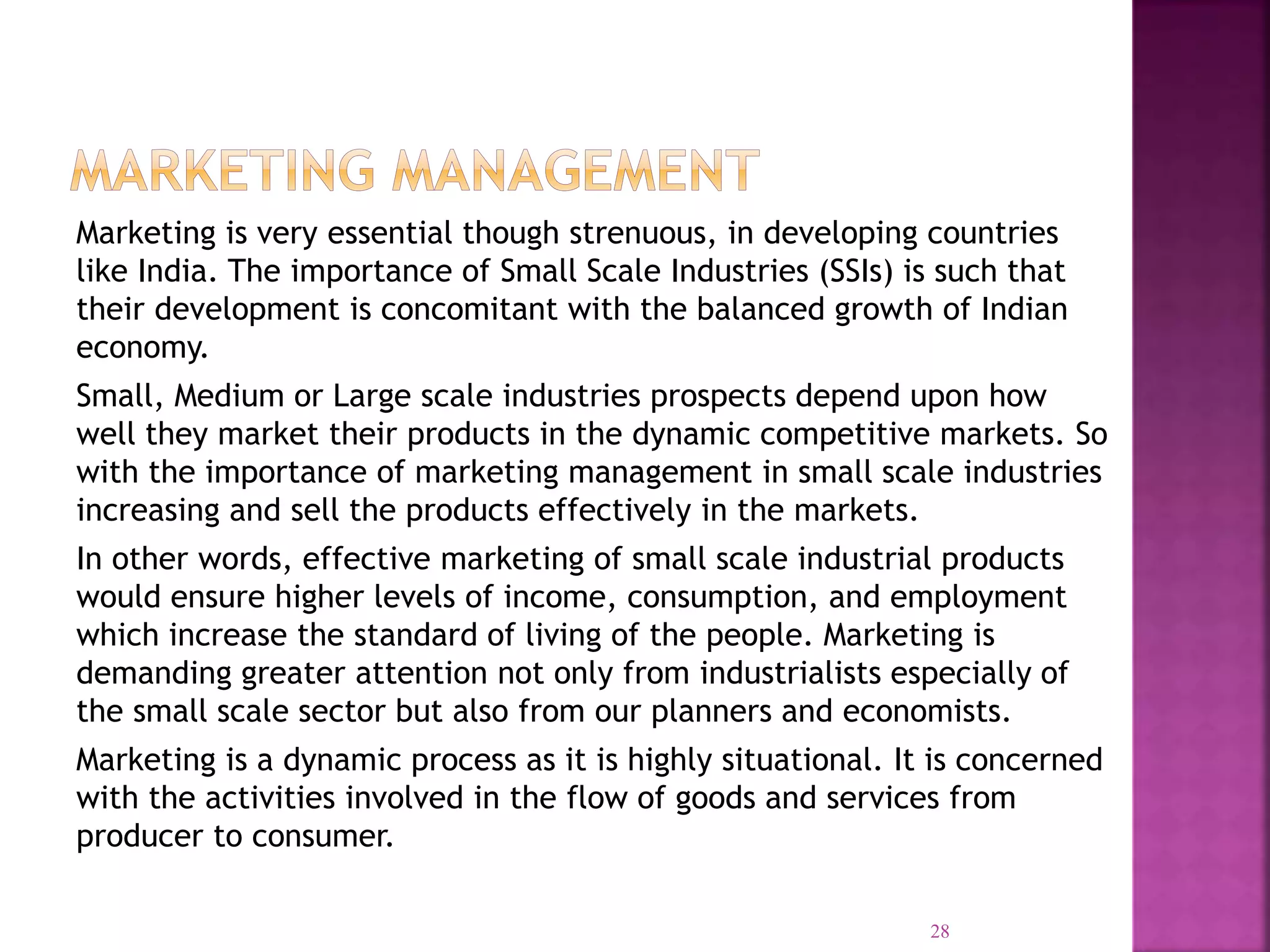 Marketing is very essential though strenuous, in developing countries
like India. The importance of Small Scale Industries (SSIs) is such that
their development is concomitant with the balanced growth of Indian
economy.
Small, Medium or Large scale industries prospects depend upon how
well they market their products in the dynamic competitive markets. So
with the importance of marketing management in small scale industries
increasing and sell the products effectively in the markets.
In other words, effective marketing of small scale industrial products
would ensure higher levels of income, consumption, and employment
which increase the standard of living of the people. Marketing is
demanding greater attention not only from industrialists especially of
the small scale sector but also from our planners and economists.
Marketing is a dynamic process as it is highly situational. It is concerned
with the activities involved in the flow of goods and services from
producer to consumer.
28
 