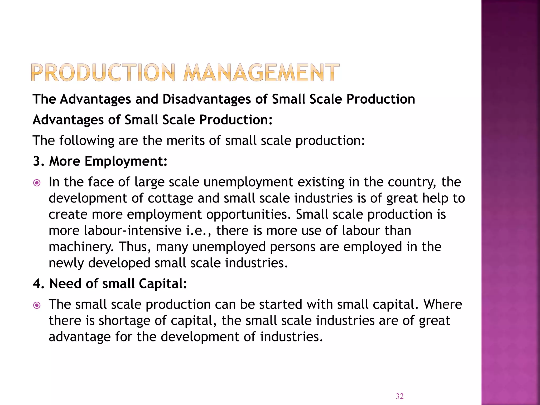 The Advantages and Disadvantages of Small Scale Production
Advantages of Small Scale Production:
The following are the merits of small scale production:
3. More Employment:
 In the face of large scale unemployment existing in the country, the
development of cottage and small scale industries is of great help to
create more employment opportunities. Small scale production is
more labour-intensive i.e., there is more use of labour than
machinery. Thus, many unemployed persons are employed in the
newly developed small scale industries.
4. Need of small Capital:
 The small scale production can be started with small capital. Where
there is shortage of capital, the small scale industries are of great
advantage for the development of industries.
32
 