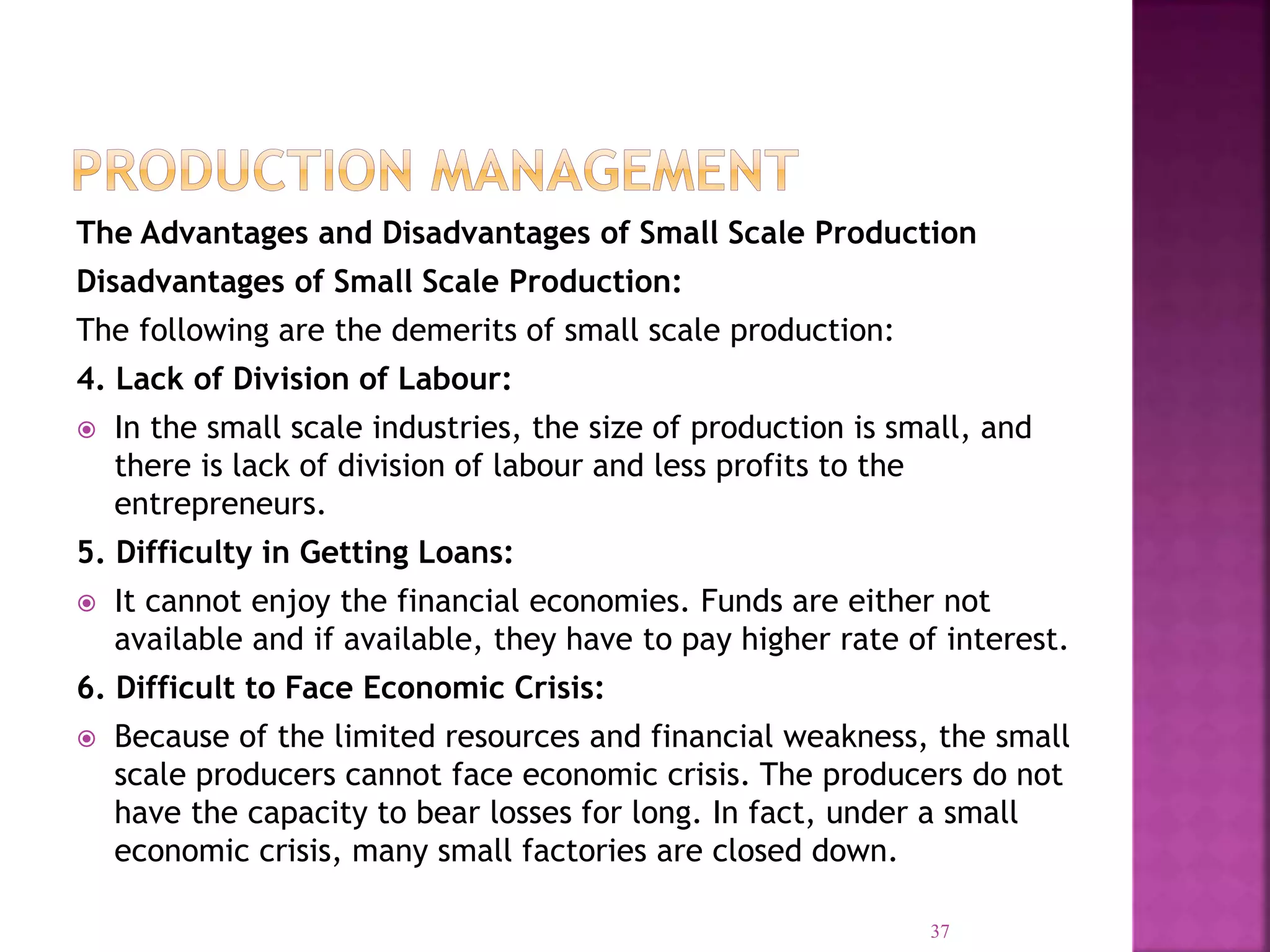 The Advantages and Disadvantages of Small Scale Production
Disadvantages of Small Scale Production:
The following are the demerits of small scale production:
4. Lack of Division of Labour:
 In the small scale industries, the size of production is small, and
there is lack of division of labour and less profits to the
entrepreneurs.
5. Difficulty in Getting Loans:
 It cannot enjoy the financial economies. Funds are either not
available and if available, they have to pay higher rate of interest.
6. Difficult to Face Economic Crisis:
 Because of the limited resources and financial weakness, the small
scale producers cannot face economic crisis. The producers do not
have the capacity to bear losses for long. In fact, under a small
economic crisis, many small factories are closed down.
37
 