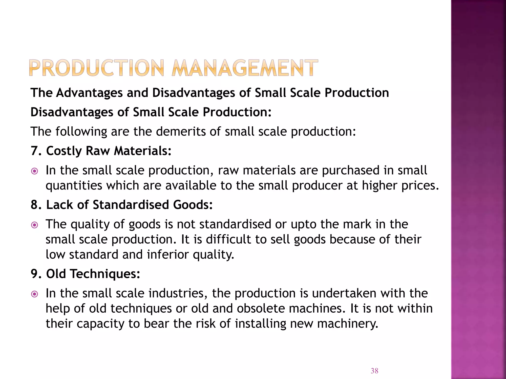 The Advantages and Disadvantages of Small Scale Production
Disadvantages of Small Scale Production:
The following are the demerits of small scale production:
7. Costly Raw Materials:
 In the small scale production, raw materials are purchased in small
quantities which are available to the small producer at higher prices.
8. Lack of Standardised Goods:
 The quality of goods is not standardised or upto the mark in the
small scale production. It is difficult to sell goods because of their
low standard and inferior quality.
9. Old Techniques:
 In the small scale industries, the production is undertaken with the
help of old techniques or old and obsolete machines. It is not within
their capacity to bear the risk of installing new machinery.
38
 