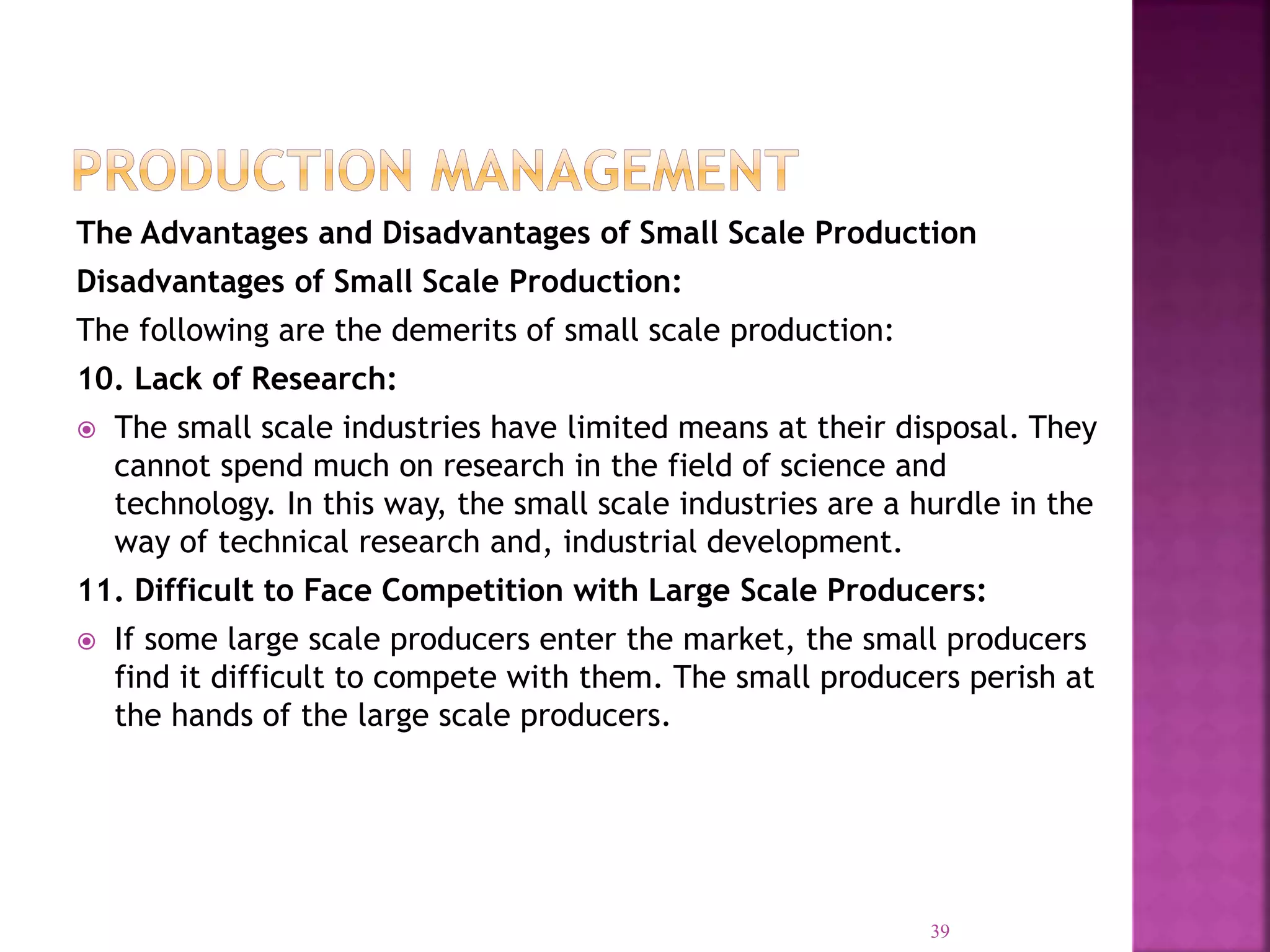 The Advantages and Disadvantages of Small Scale Production
Disadvantages of Small Scale Production:
The following are the demerits of small scale production:
10. Lack of Research:
 The small scale industries have limited means at their disposal. They
cannot spend much on research in the field of science and
technology. In this way, the small scale industries are a hurdle in the
way of technical research and, industrial development.
11. Difficult to Face Competition with Large Scale Producers:
 If some large scale producers enter the market, the small producers
find it difficult to compete with them. The small producers perish at
the hands of the large scale producers.
39
 
