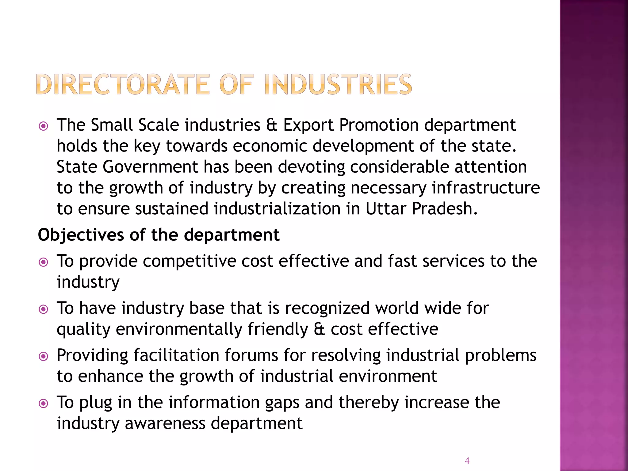  The Small Scale industries & Export Promotion department
holds the key towards economic development of the state.
State Government has been devoting considerable attention
to the growth of industry by creating necessary infrastructure
to ensure sustained industrialization in Uttar Pradesh.
Objectives of the department
 To provide competitive cost effective and fast services to the
industry
 To have industry base that is recognized world wide for
quality environmentally friendly & cost effective
 Providing facilitation forums for resolving industrial problems
to enhance the growth of industrial environment
 To plug in the information gaps and thereby increase the
industry awareness department
4
 