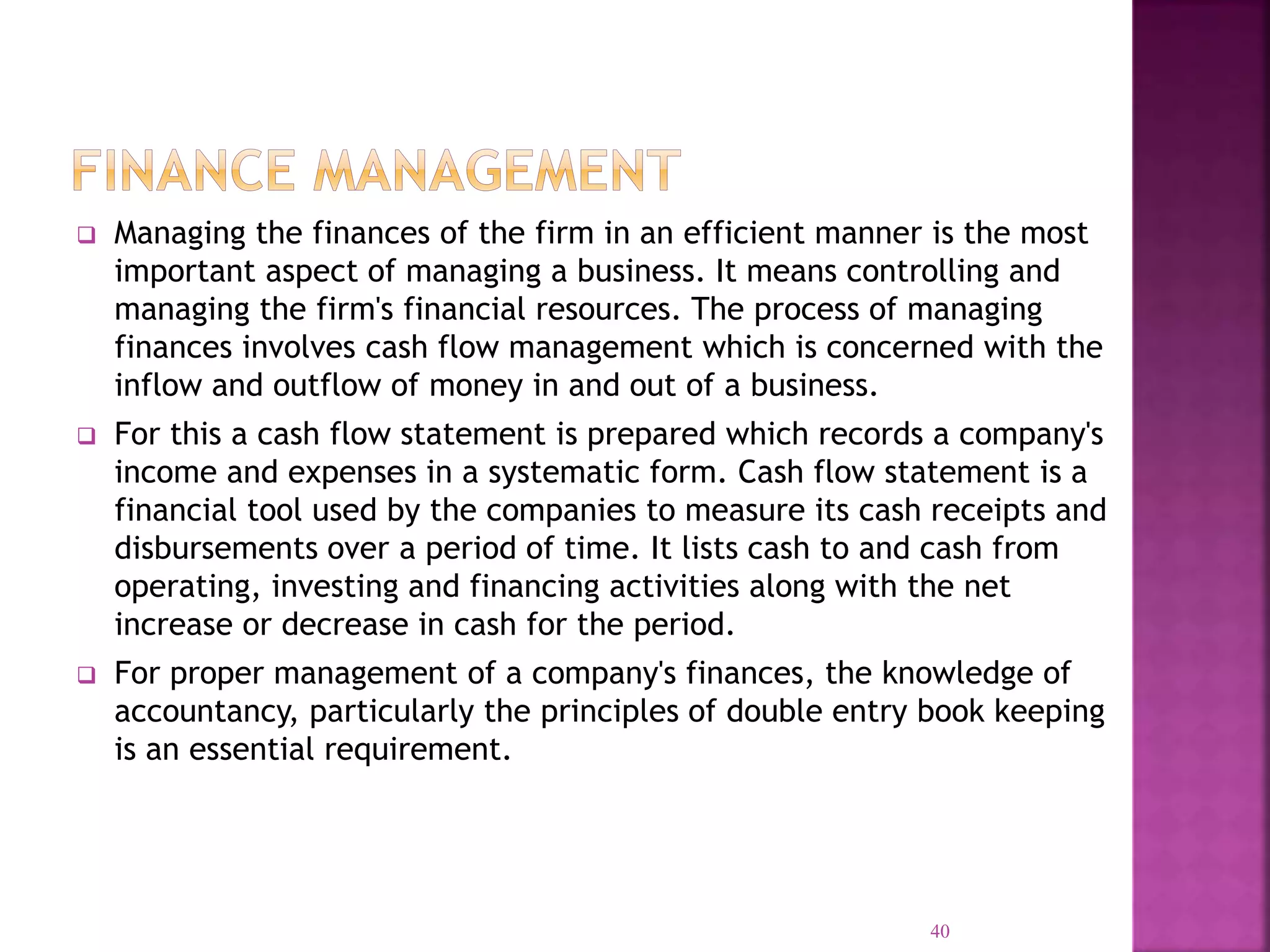  Managing the finances of the firm in an efficient manner is the most
important aspect of managing a business. It means controlling and
managing the firm's financial resources. The process of managing
finances involves cash flow management which is concerned with the
inflow and outflow of money in and out of a business.
 For this a cash flow statement is prepared which records a company's
income and expenses in a systematic form. Cash flow statement is a
financial tool used by the companies to measure its cash receipts and
disbursements over a period of time. It lists cash to and cash from
operating, investing and financing activities along with the net
increase or decrease in cash for the period.
 For proper management of a company's finances, the knowledge of
accountancy, particularly the principles of double entry book keeping
is an essential requirement.
40
 