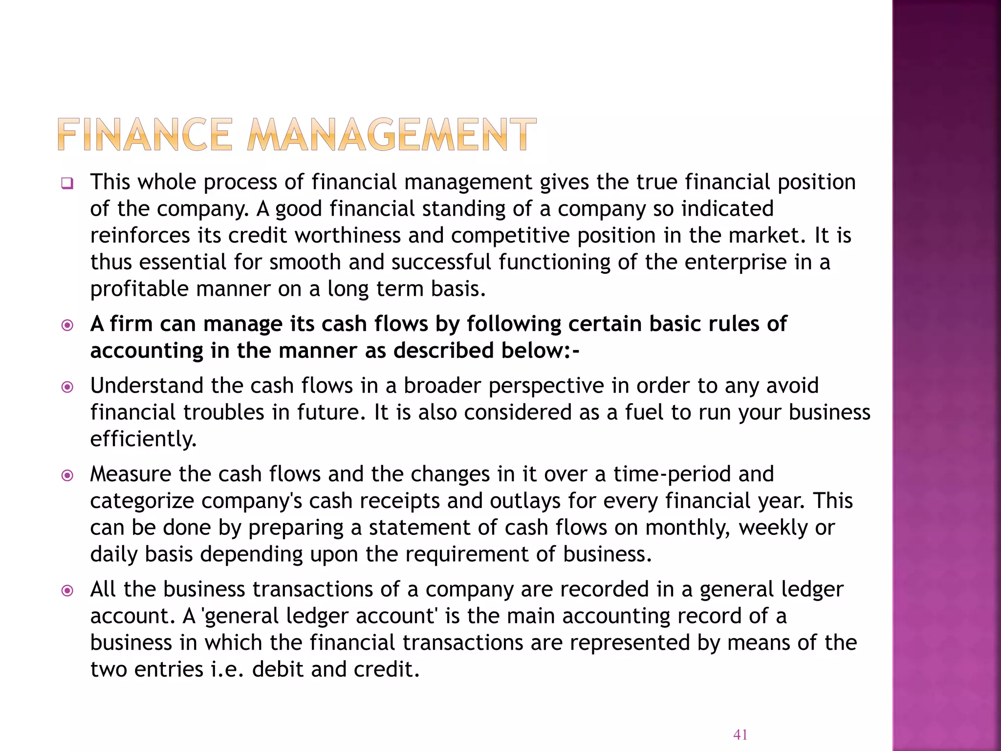  This whole process of financial management gives the true financial position
of the company. A good financial standing of a company so indicated
reinforces its credit worthiness and competitive position in the market. It is
thus essential for smooth and successful functioning of the enterprise in a
profitable manner on a long term basis.
 A firm can manage its cash flows by following certain basic rules of
accounting in the manner as described below:-
 Understand the cash flows in a broader perspective in order to any avoid
financial troubles in future. It is also considered as a fuel to run your business
efficiently.
 Measure the cash flows and the changes in it over a time-period and
categorize company's cash receipts and outlays for every financial year. This
can be done by preparing a statement of cash flows on monthly, weekly or
daily basis depending upon the requirement of business.
 All the business transactions of a company are recorded in a general ledger
account. A 'general ledger account' is the main accounting record of a
business in which the financial transactions are represented by means of the
two entries i.e. debit and credit.
41
 
