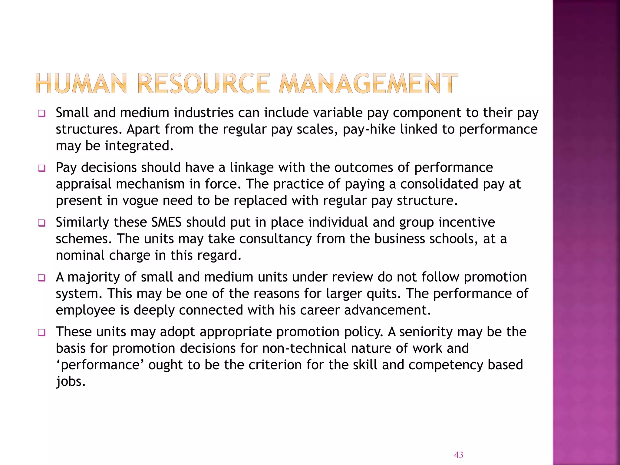  Small and medium industries can include variable pay component to their pay
structures. Apart from the regular pay scales, pay-hike linked to performance
may be integrated.
 Pay decisions should have a linkage with the outcomes of performance
appraisal mechanism in force. The practice of paying a consolidated pay at
present in vogue need to be replaced with regular pay structure.
 Similarly these SMES should put in place individual and group incentive
schemes. The units may take consultancy from the business schools, at a
nominal charge in this regard.
 A majority of small and medium units under review do not follow promotion
system. This may be one of the reasons for larger quits. The performance of
employee is deeply connected with his career advancement.
 These units may adopt appropriate promotion policy. A seniority may be the
basis for promotion decisions for non-technical nature of work and
‘performance’ ought to be the criterion for the skill and competency based
jobs.
43
 