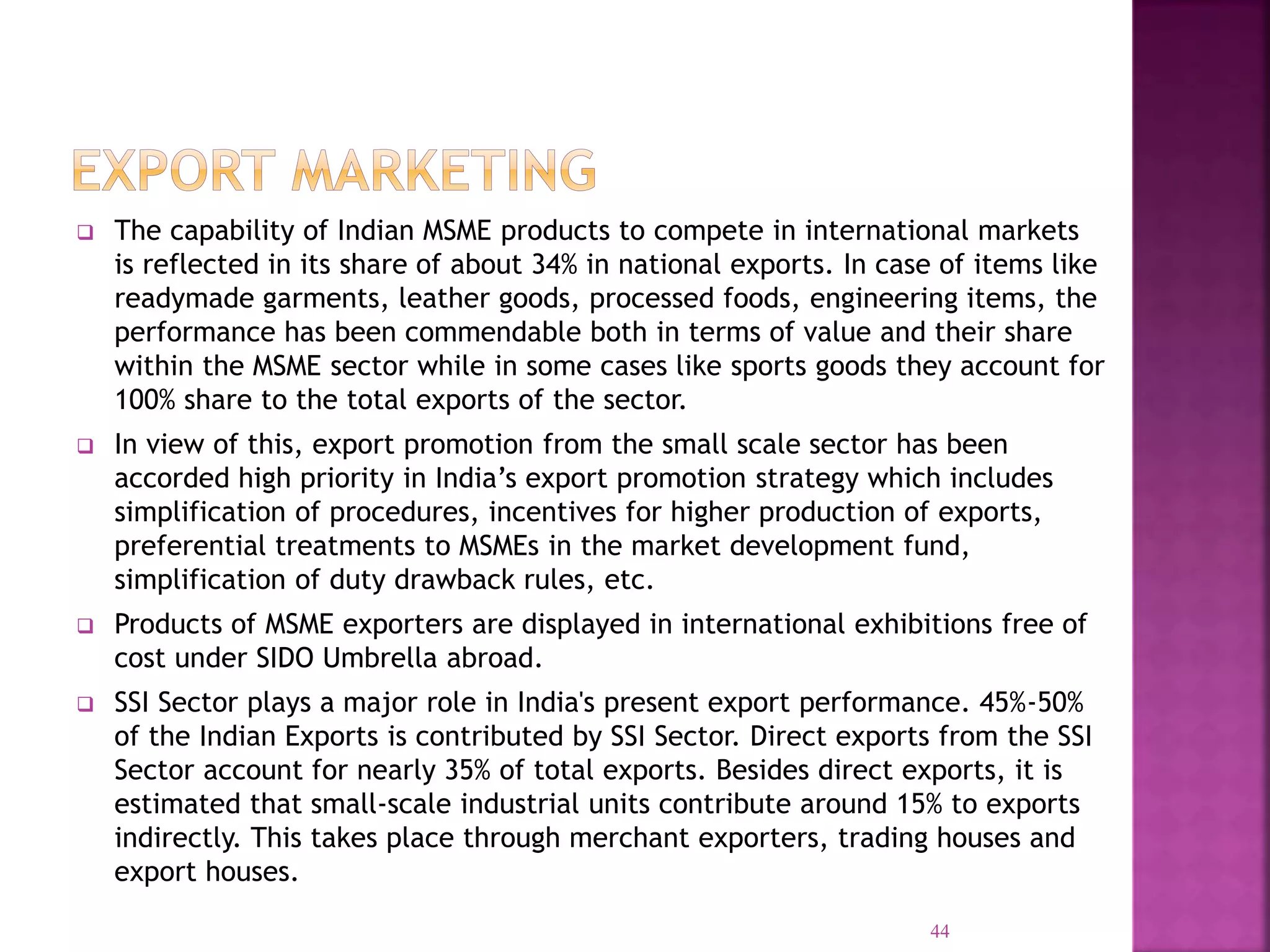  The capability of Indian MSME products to compete in international markets
is reflected in its share of about 34% in national exports. In case of items like
readymade garments, leather goods, processed foods, engineering items, the
performance has been commendable both in terms of value and their share
within the MSME sector while in some cases like sports goods they account for
100% share to the total exports of the sector.
 In view of this, export promotion from the small scale sector has been
accorded high priority in India’s export promotion strategy which includes
simplification of procedures, incentives for higher production of exports,
preferential treatments to MSMEs in the market development fund,
simplification of duty drawback rules, etc.
 Products of MSME exporters are displayed in international exhibitions free of
cost under SIDO Umbrella abroad.
 SSI Sector plays a major role in India's present export performance. 45%-50%
of the Indian Exports is contributed by SSI Sector. Direct exports from the SSI
Sector account for nearly 35% of total exports. Besides direct exports, it is
estimated that small-scale industrial units contribute around 15% to exports
indirectly. This takes place through merchant exporters, trading houses and
export houses.
44
 