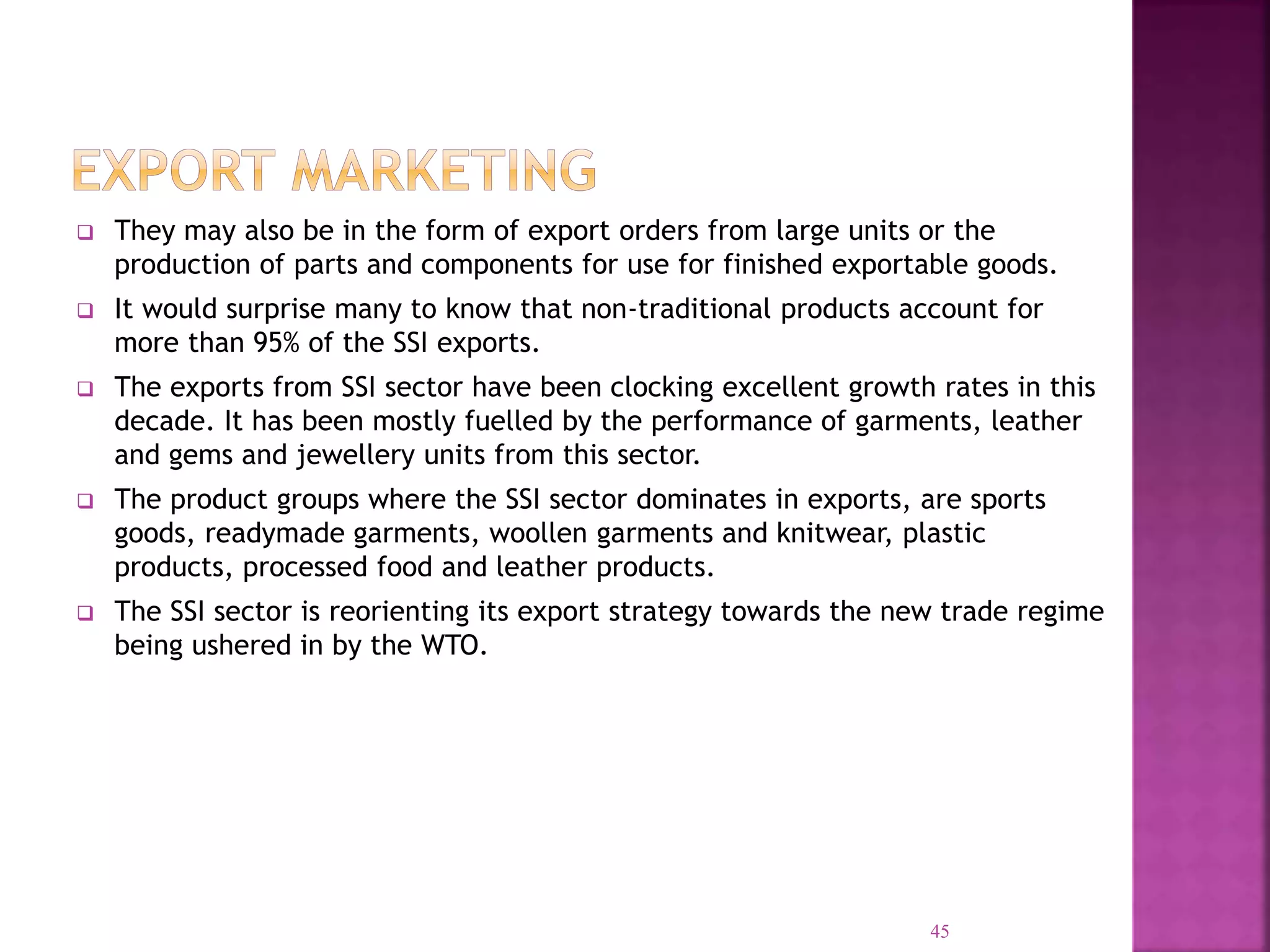  They may also be in the form of export orders from large units or the
production of parts and components for use for finished exportable goods.
 It would surprise many to know that non-traditional products account for
more than 95% of the SSI exports.
 The exports from SSI sector have been clocking excellent growth rates in this
decade. It has been mostly fuelled by the performance of garments, leather
and gems and jewellery units from this sector.
 The product groups where the SSI sector dominates in exports, are sports
goods, readymade garments, woollen garments and knitwear, plastic
products, processed food and leather products.
 The SSI sector is reorienting its export strategy towards the new trade regime
being ushered in by the WTO.
45
 