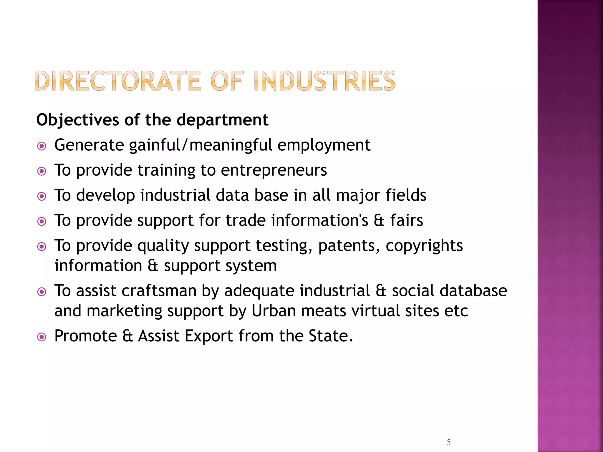 Objectives of the department
 Generate gainful/meaningful employment
 To provide training to entrepreneurs
 To develop industrial data base in all major fields
 To provide support for trade information's & fairs
 To provide quality support testing, patents, copyrights
information & support system
 To assist craftsman by adequate industrial & social database
and marketing support by Urban meats virtual sites etc
 Promote & Assist Export from the State.
5
 