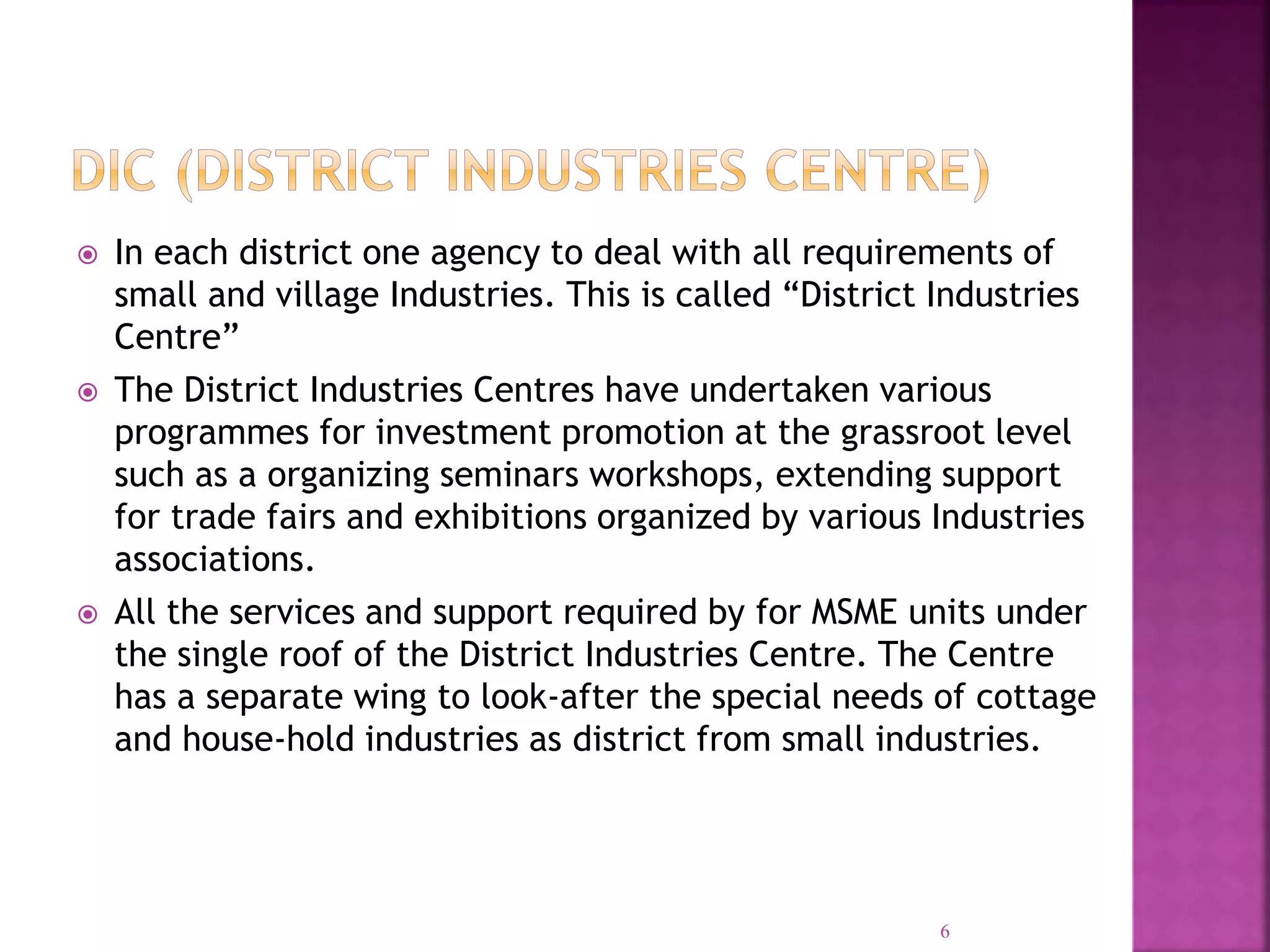  In each district one agency to deal with all requirements of
small and village Industries. This is called “District Industries
Centre”
 The District Industries Centres have undertaken various
programmes for investment promotion at the grassroot level
such as a organizing seminars workshops, extending support
for trade fairs and exhibitions organized by various Industries
associations.
 All the services and support required by for MSME units under
the single roof of the District Industries Centre. The Centre
has a separate wing to look-after the special needs of cottage
and house-hold industries as district from small industries.
6
 