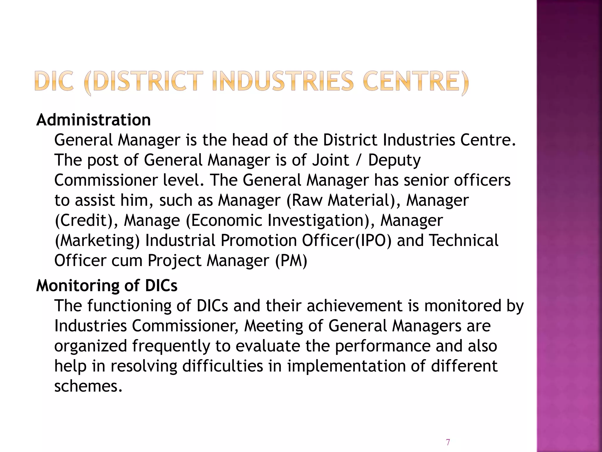 Administration
General Manager is the head of the District Industries Centre.
The post of General Manager is of Joint / Deputy
Commissioner level. The General Manager has senior officers
to assist him, such as Manager (Raw Material), Manager
(Credit), Manage (Economic Investigation), Manager
(Marketing) Industrial Promotion Officer(IPO) and Technical
Officer cum Project Manager (PM)
Monitoring of DICs
The functioning of DICs and their achievement is monitored by
Industries Commissioner, Meeting of General Managers are
organized frequently to evaluate the performance and also
help in resolving difficulties in implementation of different
schemes.
7
 