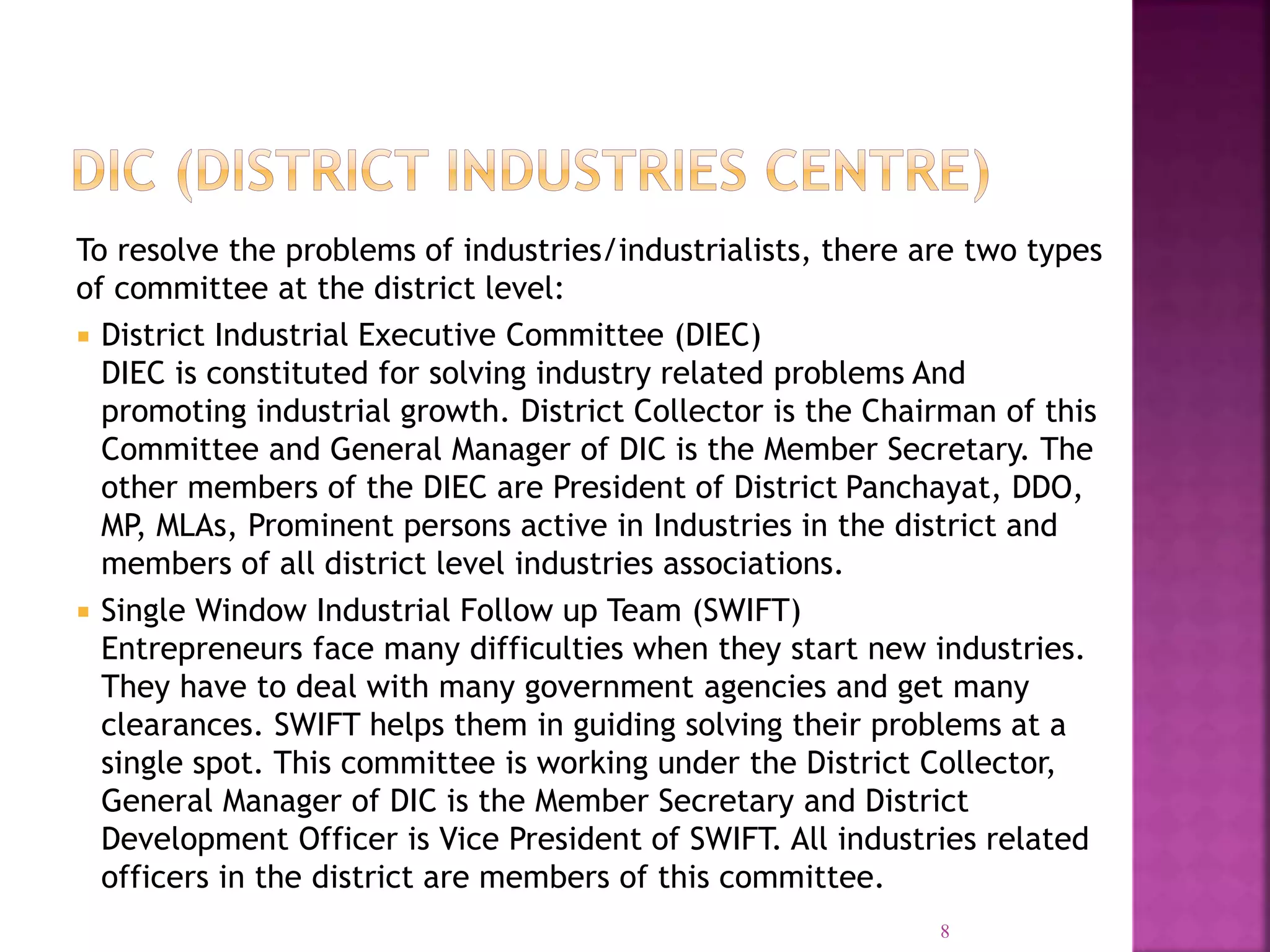 To resolve the problems of industries/industrialists, there are two types
of committee at the district level:
 District Industrial Executive Committee (DIEC)
DIEC is constituted for solving industry related problems And
promoting industrial growth. District Collector is the Chairman of this
Committee and General Manager of DIC is the Member Secretary. The
other members of the DIEC are President of District Panchayat, DDO,
MP, MLAs, Prominent persons active in Industries in the district and
members of all district level industries associations.
 Single Window Industrial Follow up Team (SWIFT)
Entrepreneurs face many difficulties when they start new industries.
They have to deal with many government agencies and get many
clearances. SWIFT helps them in guiding solving their problems at a
single spot. This committee is working under the District Collector,
General Manager of DIC is the Member Secretary and District
Development Officer is Vice President of SWIFT. All industries related
officers in the district are members of this committee.
8
 