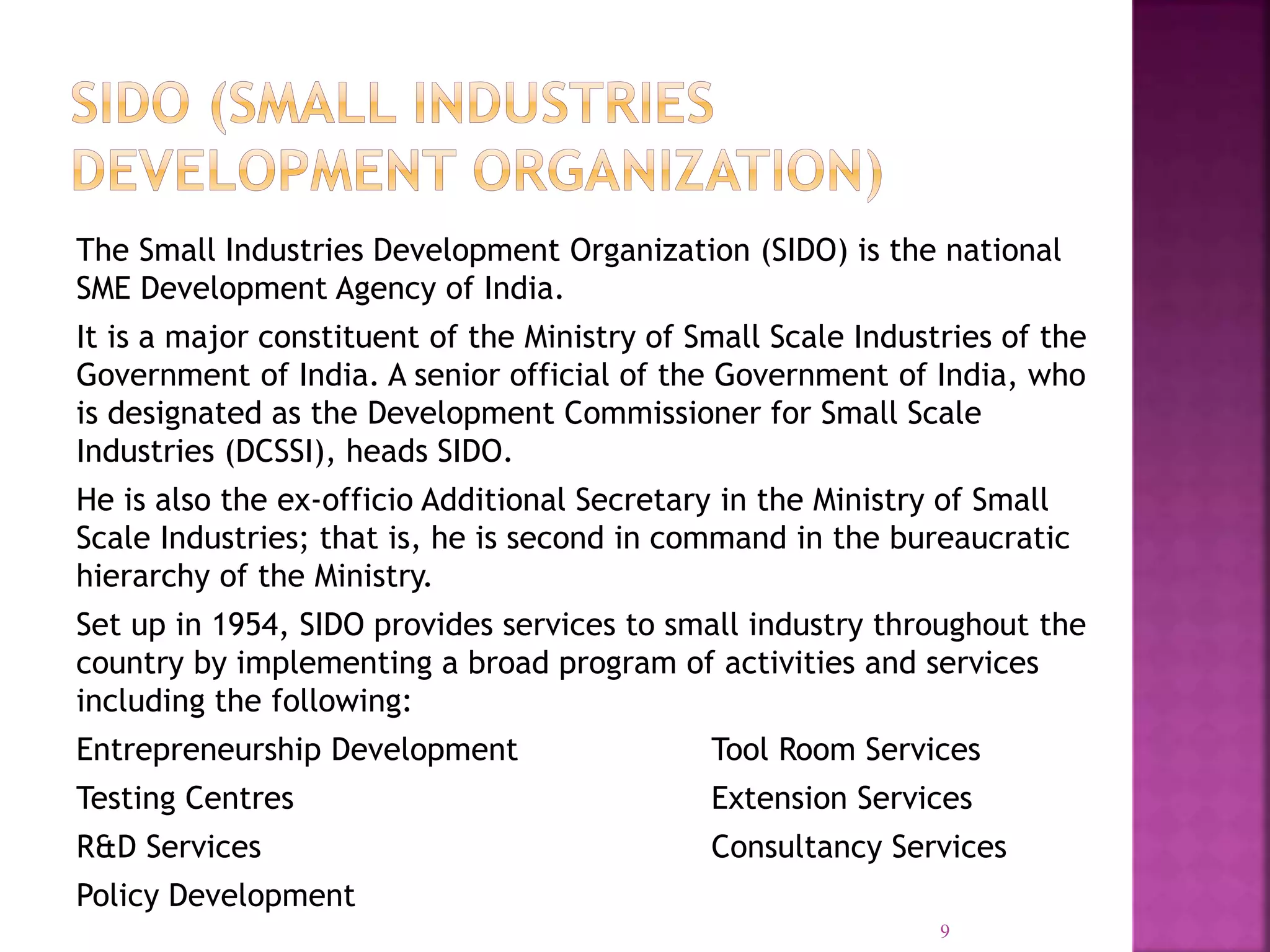 The Small Industries Development Organization (SIDO) is the national
SME Development Agency of India.
It is a major constituent of the Ministry of Small Scale Industries of the
Government of India. A senior official of the Government of India, who
is designated as the Development Commissioner for Small Scale
Industries (DCSSI), heads SIDO.
He is also the ex-officio Additional Secretary in the Ministry of Small
Scale Industries; that is, he is second in command in the bureaucratic
hierarchy of the Ministry.
Set up in 1954, SIDO provides services to small industry throughout the
country by implementing a broad program of activities and services
including the following:
Entrepreneurship Development Tool Room Services
Testing Centres Extension Services
R&D Services Consultancy Services
Policy Development
9
 