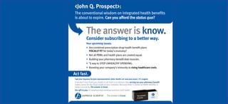 <John Q. Prospect>:
The conventional wisdom on integrated health beneﬁts
is about to expire. Can you afford the status quo?


             The answer is know.
             Consider subscribing to a better way.
             Your upcoming issues:
                Are combined prescription drug-health beneﬁt plans
                FISCALLY FIT for today’s economy?
                Not all PBMs and health plans are created equal.
                Building your pharmacy beneﬁt data muscles.
                #
                 1 way to STOP UNHEALTHY SPENDING.
                Boosting your company’s immunity to rising healthcare costs.

Act fast.
Call your Express Scripts representative <John Smith> at <xxx-xxx-xxxx>. It’s urgent.
If we don’t hear from you, expect a call from us to discuss why carving out your pharmacy beneﬁt
makes sense for the ﬁscal health of your company. Because when it comes to health beneﬁts in
today’s economy, the answer is know.
Our gift to you: A complimentary desktop business card holder.

                                    The answer is know.
                                                          sm
 