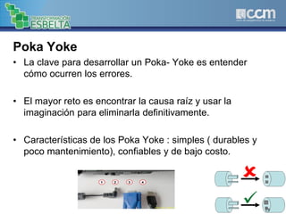 Poka Yoke
• La clave para desarrollar un Poka- Yoke es entender
cómo ocurren los errores.
• El mayor reto es encontrar la causa raíz y usar la
imaginación para eliminarla definitivamente.
• Características de los Poka Yoke : simples ( durables y
poco mantenimiento), confiables y de bajo costo.
19
 