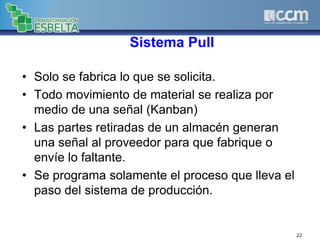 Sistema Pull
• Solo se fabrica lo que se solicita.
• Todo movimiento de material se realiza por
medio de una señal (Kanban)
• Las partes retiradas de un almacén generan
una señal al proveedor para que fabrique o
envíe lo faltante.
• Se programa solamente el proceso que lleva el
paso del sistema de producción.
22
 