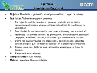 • Objetivo: Diseñar la organización visual para una líneo o lugar de trabajo.
• Qué hacer: Trabajo en equipo (4 personas )
1. En hojas de rotafolio describa el proceso, producto que se fábrica ,
operaciones principales, variables críticas, indicadores de resultados y de
verificación
2. Describa la información requerida para hacer el trabajo y para administrarlo.
3. Identifique las ayudas visuales de producción , documentación, seguridad
, equipos , materiales, calidad , indicadores que se tiene en el proceso .
4. Defina las ayudas visuales de producción , documentación, seguridad ,
calidad, equipos que se deben de agregar en el proceso para mejorarlo .
5. Diseñe uno o dos tableros para administrar visualmente el lugar de
trabajo .
6. Presente al resto del grupo
• Tiempo estimado: 120 minutos.
• Material requerido: Hojas de rotafolio
Ejercicio 8
Administración Visual
 
