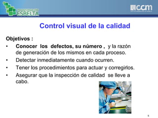 6
Control visual de la calidad
Objetivos :
• Conocer los defectos, su número , y la razón
de generación de los mismos en cada proceso.
• Detectar inmediatamente cuando ocurren.
• Tener los procedimientos para actuar y corregirlos.
• Asegurar que la inspección de calidad se lleve a
cabo.
 