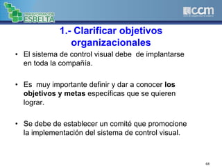 1.- Clarificar objetivos
organizacionales
• El sistema de control visual debe de implantarse
en toda la compañía.
• Es muy importante definir y dar a conocer los
objetivos y metas específicas que se quieren
lograr.
• Se debe de establecer un comité que promocione
la implementación del sistema de control visual.
68
 