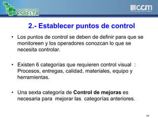 2.- Establecer puntos de control
• Los puntos de control se deben de definir para que se
monitoreen y los operadores conozcan lo que se
necesita controlar.
• Existen 6 categorías que requieren control visual :
Procesos, entregas, calidad, materiales, equipo y
herramientas.
• Una sexta categoría de Control de mejoras es
necesaria para mejorar las categorías anteriores.
69
 