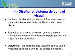 4.- Diseñar el sistema de control
visual.
• Implantar la Metodología de las 5 S es fundamental
para la implementación de un Sistema de control
visual.
• Reevaluar el sistema actual en cuanto a layout,
métodos de inventarios y transporte para permitir un
mejor flujo de productos.
• Determinar las herramientas visuales que se van a
necesitar para cada uno de los puntos de control.
71
 