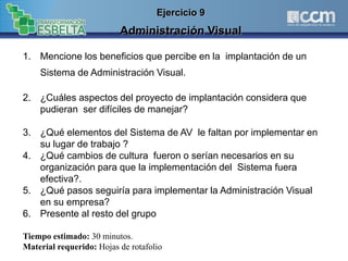 1. Mencione los beneficios que percibe en la implantación de un
Sistema de Administración Visual.
2. ¿Cuáles aspectos del proyecto de implantación considera que
pudieran ser difíciles de manejar?
3. ¿Qué elementos del Sistema de AV le faltan por implementar en
su lugar de trabajo ?
4. ¿Qué cambios de cultura fueron o serían necesarios en su
organización para que la implementación del Sistema fuera
efectiva?.
5. ¿Qué pasos seguiría para implementar la Administración Visual
en su empresa?
6. Presente al resto del grupo
Tiempo estimado: 30 minutos.
Material requerido: Hojas de rotafolio
Ejercicio 9
Administración Visual
 