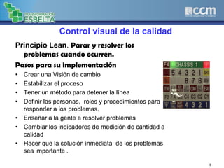 Control visual de la calidad
Principio Lean. Parar y resolver los
problemas cuando ocurren.
Pasos para su implementación
• Crear una Visión de cambio
• Estabilizar el proceso
• Tener un método para detener la línea
• Definir las personas, roles y procedimientos para
responder a los problemas.
• Enseñar a la gente a resolver problemas
• Cambiar los indicadores de medición de cantidad a
calidad
• Hacer que la solución inmediata de los problemas
sea importante .
8
 
