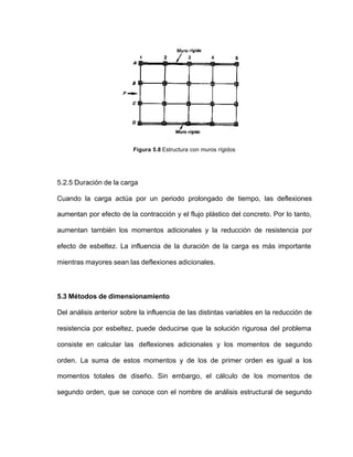 Figura 5.8 Estructura con muros rígidos
5.2.5 Duración de la carga
Cuando la carga actúa por un periodo prolongado de tiempo, las deflexiones
aumentan por efecto de la contracción y el flujo plástico del concreto. Por lo tanto,
aumentan también los momentos adicionales y la reducción de resistencia por
efecto de esbeltez. La influencia de la duración de la carga es más importante
mientras mayores sean las deflexiones adicionales.
5.3 Métodos de dimensionamiento
Del análisis anterior sobre la influencia de las distintas variables en la reducción de
resistencia por esbeltez, puede deducirse que la solución rigurosa del problema
consiste en calcular las deflexiones adicionales y los momentos de segundo
orden. La suma de estos momentos y de los de primer orden es igual a los
momentos totales de diseño. Sin embargo, el cálculo de los momentos de
segundo orden, que se conoce con el nombre de análisis estructural de segundo
 