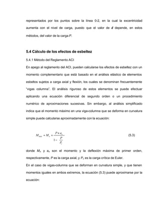 representados por los puntos sobre la línea 0-2, en la cual la excentricidad
aumenta con el nivel de carga, puesto que el valor de δ depende, en estos
métodos, del valor de la carga P.
5.4 Cálculo de los efectos de esbeltez
5.4.1 Método del Reglamento ACI
En apego al reglamento del ACI, pueden calcularse los efectos de esbeltez con un
momento complementario que está basado en el análisis elástico de elementos
esbeltos sujetos a carga axial y flexión, los cuales se denominan frecuentemente
“vigas columna”. El análisis riguroso de estos elementos se puede efectuar
aplicando una ecuación diferencial de segundo orden o un procedimiento
numérico de aproximaciones sucesivas. Sin embargo, al análisis simplificado
indica que el momento máximo en una viga-columna que se deforma en curvatura
simple puede calcularse aproximadamente con la ecuación:








−
×
+=
c
o
omáx
P
P
aP
MM
1
(5.3)
donde Mo y ao son el momento y la deflexión máxima de primer orden,
respectivamente, P es la carga axial, y Pc es la carga crítica de Euler.
En el caso de vigas-columna que se deforman en curvatura simple, y que tienen
momentos iguales en ambos extremos, la ecuación (5.3) puede aproximarse por la
ecuación:
 