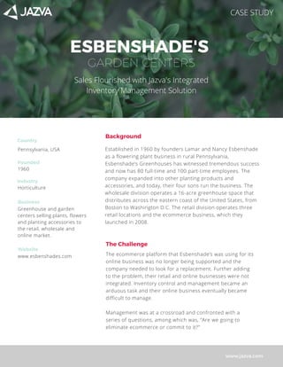 ESBENSHADE'S
www.jazva.com
Established in 1960 by founders Lamar and Nancy Esbenshade
as a flowering plant business in rural Pennsylvania,
Esbenshade’s Greenhouses has witnessed tremendous success
and now has 80 full-time and 100 part-time employees. The
company expanded into other planting products and
accessories, and today, their four sons run the business. The
wholesale division operates a 16-acre greenhouse space that
distributes across the eastern coast of the United States, from
Boston to Washington D.C. The retail division operates three
retail locations and the ecommerce business, which they
launched in 2008.
Background
GARDEN CENTERS
Founded
Pennsylvania, USA
Greenhouse and garden
centers selling plants, flowers
and planting accessories to
the retail, wholesale and
online market.
Industry
1960
Country
Horticulture
Business
Website
www.esbenshades.com
The Challenge
The ecommerce platform that Esbenshade’s was using for its
online business was no longer being supported and the
company needed to look for a replacement. Further adding
to the problem, their retail and online businesses were not
integrated. Inventory control and management became an
arduous task and their online business eventually became
difficult to manage. 
Management was at a crossroad and confronted with a
series of questions, among which was, “Are we going to
eliminate ecommerce or commit to it?” 
Sales Flourished with Jazva's Integrated
Inventory Management Solution
CASE STUDY
 