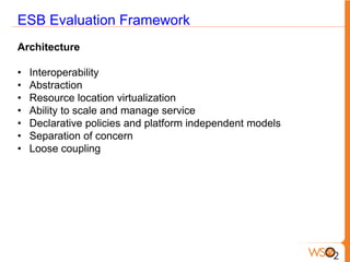 ESB Evaluation Framework
Architecture

•   Interoperability
•   Abstraction
•   Resource location virtualization
•   Ability to scale and manage service
•   Declarative policies and platform independent models
•   Separation of concern
•   Loose coupling
 
