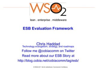 lean . enterprise . middleware


   ESB Evaluation Framework



                 Chris Haddad
   Technology evangelism, strategy, and roadmaps
   Follow me @cobiacomm on Twitter
   Read more about our ESB Story at
http://blog.cobia.net/cobiacomm/tag/esb/
            © WSO2 2011. Not for redistribution. Commercial in Confidence.
 
