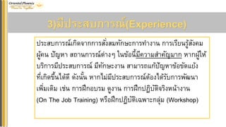 3)มีประสบกำรณ์(Experience)
ประสบการณ์เกิดจากการสั่งสมทักษะการทางาน การเรียนรู้สังคม
ผู้คน ปัญหา สถานการณ์ต่างๆ ในข้อนี้มีความสาคัญมาก หากผู้ให้
บริการมีประสบการณ์ มีทักษะงาน สามารถแก้ปัญหาข้อขัดแย้ง
ที่เกิดขึ้นได้ดี ดังนั้น หากไม่มีประสบการณ์ต้องได้รับการพัฒนา
เพิ่มเติม เช่น การฝึกอบรม ดูงาน การฝึกปฏิบัติจริงหน้างาน
(On The Job Training) หรือฝึกปฏิบัติเฉพาะกลุ่ม (Workshop)
 
