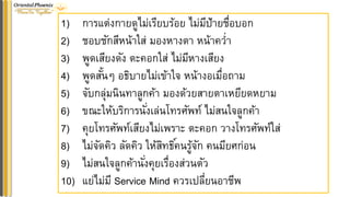 1) การแต่งกายดูไม่เรียบร้อย ไม่มีป้ายชื่อบอก
2) ชอบชักสีหน้าใส่ มองหางตา หน้าคว่า
3) พูดเสียงดัง ตะคอกใส่ ไม่มีหางเสียง
4) พูดสั้นๆ อธิบายไม่เข้าใจ หน้างอเมื่อถาม
5) จับกลุ่มนินทาลูกค้า มองด้วยสายตาเหยียดหยาม
6) ขณะให้บริการนั่งเล่นโทรศัพท์ ไม่สนใจลูกค้า
7) คุยโทรศัพท์เสียงไม่เพราะ ตะคอก วางโทรศัพท์ใส่
8) ไม่จัดคิว ลัดคิว ให้สิทธิ์คนรู้จัก คนมียศก่อน
9) ไม่สนใจลูกค้านั่งคุยเรื่องส่วนตัว
10) แย่ไม่มี Service Mind ควรเปลี่ยนอาชีพ
 