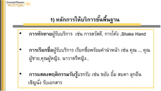 1) หลักกำรให้บริกำรขั้นพื้นฐำน
• กำรทักทำยผู้รับบริการ เช่น การสวัสดี, การโค้ง ,Shake Hand
• กำรเรียกชื่อผู้รับบริการ เรียกชื่อพร้อมคานาหน้า เช่น คุณ .., คุณ
ผู้ชาย,คุณผู้หญิง, นาวาตรีหญิง..
• กำรแสดงพฤติกรรมรับรู้แรกรับ เช่น ขยับ ยิ้ม สบตา ลุกยืน
เชิญนั่ง รับเอกสาร
 