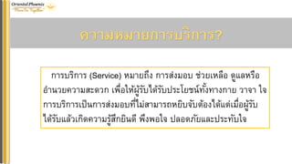ควำมหมำยกำรบริกำร?
การบริการ (Service) หมายถึง การส่งมอบ ช่วยเหลือ ดูแลหรือ
อานวยความสะดวก เพื่อให้ผู้รับได้รับประโยชน์ทั้งทางกาย วาจา ใจ
การบริการเป็นการส่งมอบที่ไม่สามารถหยิบจับต้องได้แต่เมื่อผู้รับ
ได้รับแล้วเกิดความรู้สึกยินดี พึงพอใจ ปลอดภัยและประทับใจ
 