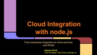 Cloud Integration
with node.js
From enterprise integration to micro-services
and iPaaS
Alboaie Sînică
CEO Axiologic, http://www.axiologic.ro
 
