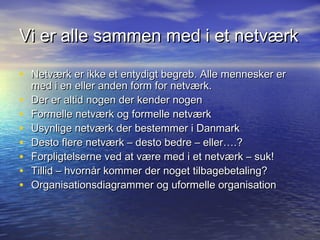 Vi er alle sammen med i et netværk

• Netværk er ikke et entydigt begreb. Alle mennesker er
    med i en eller anden form for netværk.
•   Der er altid nogen der kender nogen
•   Formelle netværk og formelle netværk
•   Usynlige netværk der bestemmer i Danmark
•   Desto flere netværk – desto bedre – eller….?
•   Forpligtelserne ved at være med i et netværk – suk!
•   Tillid – hvornår kommer der noget tilbagebetaling?
•   Organisationsdiagrammer og uformelle organisation
 