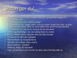 Sådan gør du!
• Fælles referenceramme (fælles bekendt, geografisk baggrund,
    uddannelse etc)
•   Du kan kun få et nej. Intet er pinligt
•   Et netværk er kun noget værd, hvis du putter noget ind i det, og ikke
    nasser på det alene. Men du skal heller ikke spamme dit netværk
•   Vær altid på når der er en chance for at netværke
•   Opfør dig ordentligt – du ved aldrig hvor du ender
•   Brug Linkedin aktivt; ignorer dem du ikke kender
•   Pauserne er altid det vigtigste
•   Radarblikket og receptionerne
•   Stå tæt ved maden (ikke vinen)
•   Send julekort – fysiske!
•   Misbrug aldrig dit netværk!
•   Vær opmærksom på hvornår du skal være fortrolig eller ej
 