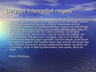 Betyder internettet noget?
 ”En af de største forskelle på dengang og nu er internettet. Jeg har
 ikke et videnskabeligt bevis for, at det er anderledes end før.
 Internettet forstærker de ledelsesmæssige opgaver og udfordringer.
 Det er stadig de samme ting, som en leder kæmper med i dag. En
 af de ting, som ledere altid har været underlagt, er det store
 tidsmæssige pres i kombination med de mange afbrydelser, der
 hele tiden sker. Det går endnu hurtigere i dag, hvor e-mails og
 mobiltelefon afbryder dagen igennem. Det kan betyde, at det bliver
 for meget for ledere. Der kræves mere i dag, end da min første bog
 blev skrevet. Kravene er ganske enkelt blevet større, og derfor ser
 vi samtidig, at der er flere og flere ledere, som synes, det er for
 hårdt”.

 Henry Mintzberg
 