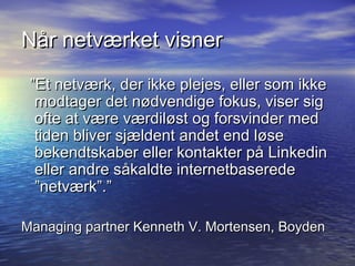 Når netværket visner
 ”Et netværk, der ikke plejes, eller som ikke
  modtager det nødvendige fokus, viser sig
  ofte at være værdiløst og forsvinder med
  tiden bliver sjældent andet end løse
  bekendtskaber eller kontakter på Linkedin
  eller andre såkaldte internetbaserede
  ”netværk”.”

Managing partner Kenneth V. Mortensen, Boyden
 