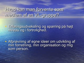 Hvad kan man forvente som
medlem af en VL-gruppe?

• Erfaringsudveksling og sparring på højt
    niveau og i fortrolighed.


• Afprøvning af egne ideer om udvikling af
    min forretning, min organisation og mig
    som person.

22-11-12
 