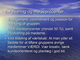 Involvering og mødeprocenter
• Engagement, commitment og passion for
  udvikling af gruppen.
• Høje mødeprocenter (mindst 50 %), samt
  involvering på møderne.
• Ved tildeling af værtskab: At man yder sit
  bedste for at tilføre gruppens øvrige
  medlemmer VÆRDI. Vær kreativ, tænk
  kundeorienteret og planlæg i god tid.
22-11-12
 
