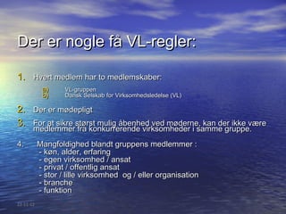 Der er nogle få VL-regler:

1. Hvert medlem har to medlemskaber:
            a)     VL-gruppen
            b)     Dansk Selskab for Virksomhedsledelse (VL)

2. Der er mødepligt
3. For at sikre størst mulig åbenhed ved møderne, kan der ikke være
       medlemmer fra konkurrerende virksomheder i samme gruppe.
4.         Mangfoldighed blandt gruppens medlemmer :
           - køn, alder, erfaring
           - egen virksomhed / ansat
           - privat / offentlig ansat
           - stor / lille virksomhed og / eller organisation
           - branche
           - funktion
22-11-12
 