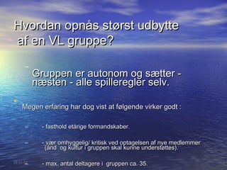 Hvordan opnås størst udbytte
af en VL gruppe?
      –
           Gruppen er autonom og sætter -
           næsten - alle spilleregler selv.
•
    Megen erfaring har dog vist at følgende virker godt :

      –      - fasthold etårige formandskaber.

      –      - vær omhyggelig/ kritisk ved optagelsen af nye medlemmer
              (ånd og kultur i gruppen skal kunne understøttes).

      –
22-11-12
             - max. antal deltagere i gruppen ca. 35.
 