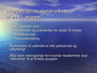 Hvordan opnås størst udbytte
af en VL gruppe?
       Lav årsplaner med :
       - Års-temaer og overskrifter for årets 10 møder
       - Mødekalender
       - Ansvarsfordeling

    Studierejser til udlandet er ofte påskønnet og
    udbytterigt.
    Aftal klare retningslinjer for hvornår medlemmer skal
    ”opfordres” til at forlade gruppen.


22-11-12
 